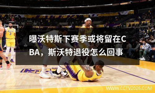 曝沃特斯下赛季或将留在CBA，斯沃特退役怎么回事