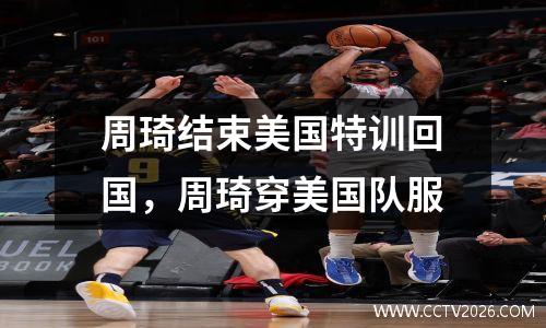 周琦结束美国特训回国，周琦穿美国队服