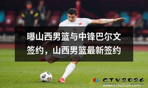 曝山西男篮与中锋巴尔文签约，山西男篮最新签约