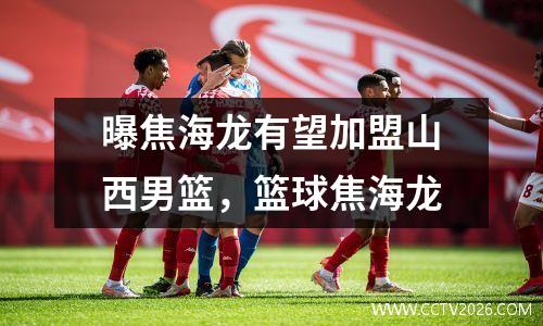 曝焦海龙有望加盟山西男篮，篮球焦海龙