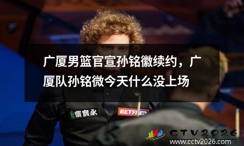 广厦男篮官宣孙铭徽续约，广厦队孙铭微今天什么没上场