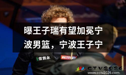 曝王子瑞有望加冕宁波男篮，宁波王子宁