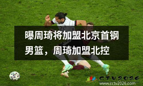 曝周琦将加盟北京首钢男篮，周琦加盟北控