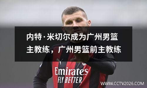 内特·米切尔成为广州男篮主教练，广州男篮前主教练