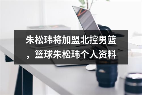 朱松玮将加盟北控男篮，篮球朱松玮个人资料