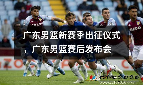 广东男篮新赛季出征仪式，广东男篮赛后发布会