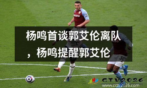 杨鸣首谈郭艾伦离队，杨鸣提醒郭艾伦