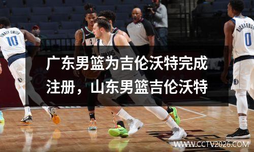 广东男篮为吉伦沃特完成注册，山东男篮吉伦沃特