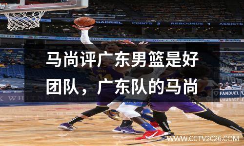 马尚评广东男篮是好团队，广东队的马尚