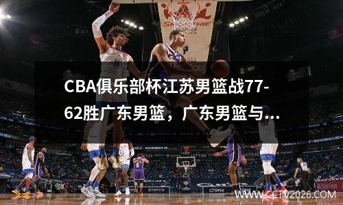 CBA俱乐部杯江苏男篮战77-62胜广东男篮，广东男篮与江苏男篮今天比塞