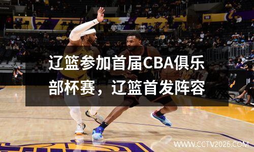 辽篮参加首届CBA俱乐部杯赛，辽篮首发阵容
