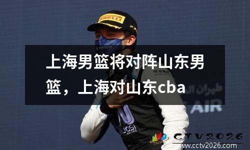 上海男篮将对阵山东男篮，上海对山东cba