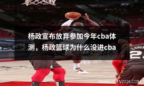 杨政宣布放弃参加今年cba体测，杨政篮球为什么没进cba