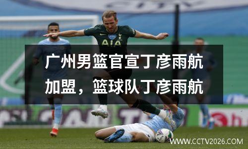 广州男篮官宣丁彦雨航加盟，篮球队丁彦雨航