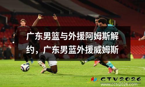 广东男篮与外援阿姆斯解约，广东男蓝外援威姆斯