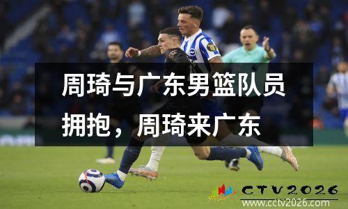 周琦与广东男篮队员拥抱，周琦来广东