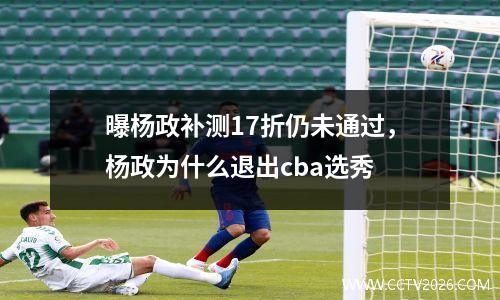 曝杨政补测17折仍未通过，杨政为什么退出cba选秀