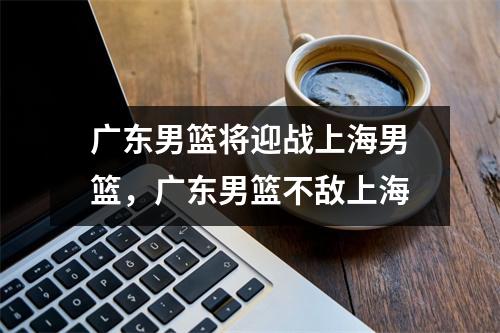 广东男篮将迎战上海男篮，广东男篮不敌上海
