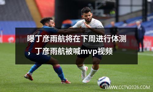 曝丁彦雨航将在下周进行体测，丁彦雨航被喊mvp视频