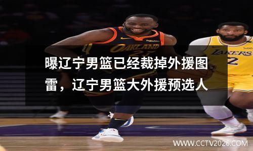曝辽宁男篮已经裁掉外援图雷，辽宁男篮大外援预选人