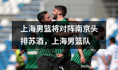 上海男篮将对阵南京头排苏酒，上海男篮队