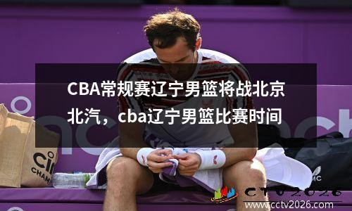 CBA常规赛辽宁男篮将战北京北汽，cba辽宁男篮比赛时间
