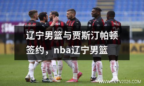 辽宁男篮与贾斯汀帕顿签约，nba辽宁男篮