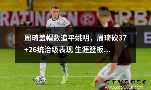 周琦盖帽数追平姚明，周琦砍37+26统治级表现 生涯篮板超姚明迎里程碑