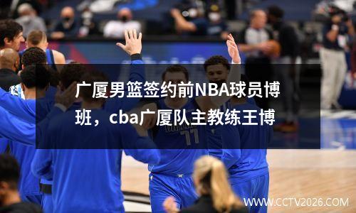 广厦男篮签约前NBA球员博班，cba广厦队主教练王博