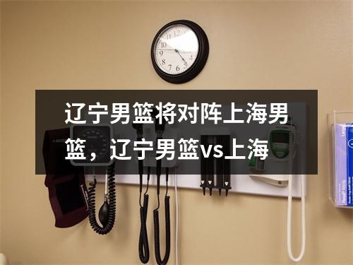 辽宁男篮将对阵上海男篮，辽宁男篮vs上海
