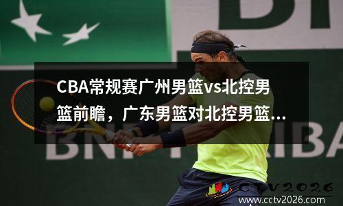 CBA常规赛广州男篮vs北控男篮前瞻，广东男篮对北控男篮录像回放