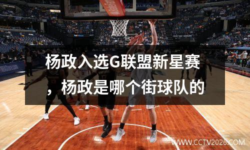 杨政入选G联盟新星赛，杨政是哪个街球队的