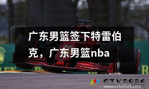 广东男篮签下特雷伯克，广东男篮nba