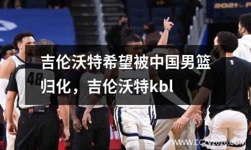 吉伦沃特希望被中国男篮归化，吉伦沃特kbl