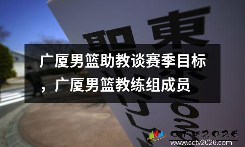 广厦男篮助教谈赛季目标，广厦男篮教练组成员