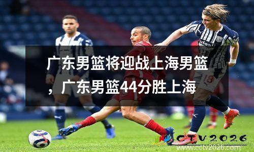 广东男篮将迎战上海男篮，广东男篮44分胜上海
