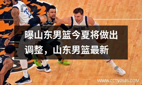 曝山东男篮今夏将做出调整，山东男篮最新
