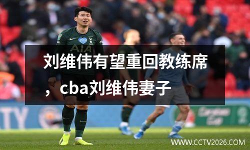 刘维伟有望重回教练席，cba刘维伟妻子