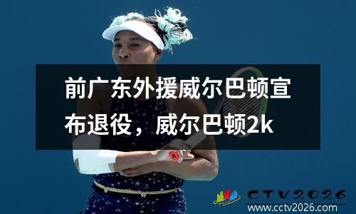 前广东外援威尔巴顿宣布退役，威尔巴顿2k