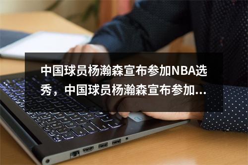 中国球员杨瀚森宣布参加NBA选秀，中国球员杨瀚森宣布参加nba选秀了吗