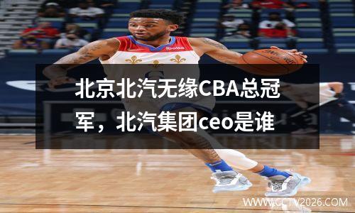 北京北汽无缘CBA总冠军，北汽集团ceo是谁