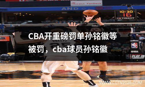 CBA开重磅罚单孙铭徽等被罚，cba球员孙铭徽